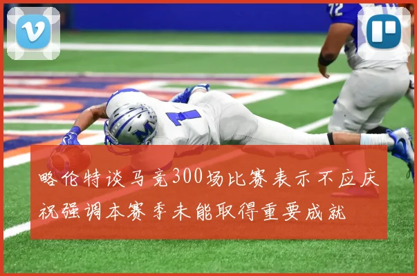 略伦特谈马竞300场比赛表示不应庆祝强调本赛季未能取得重要成就