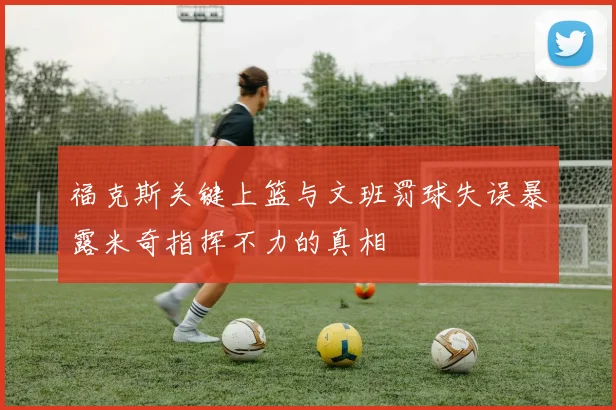 福克斯关键上篮与文班罚球失误暴露米奇指挥不力的真相