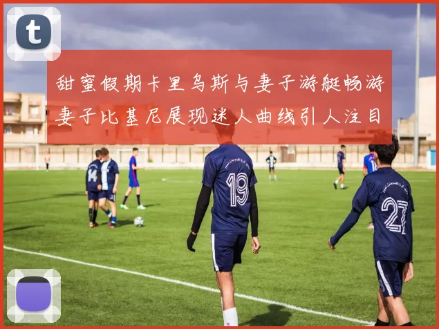 甜蜜假期卡里乌斯与妻子游艇畅游妻子比基尼展现迷人曲线引人注目
