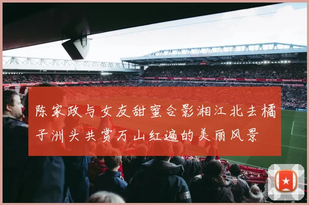 陈家政与女友甜蜜合影湘江北去橘子洲头共赏万山红遍的美丽风景