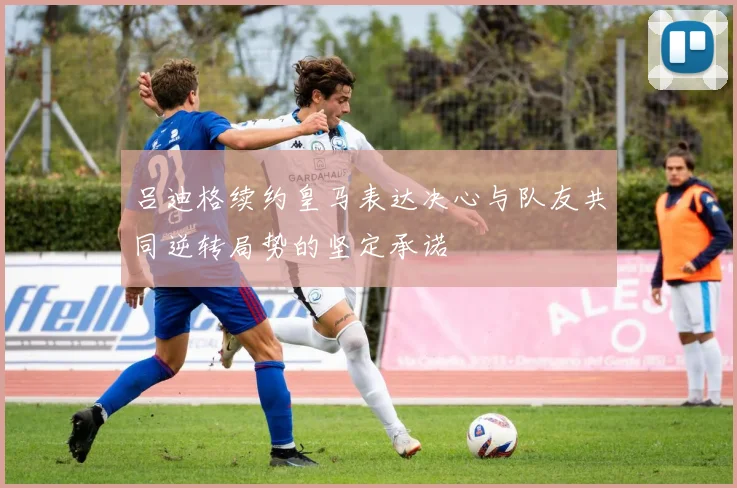 吕迪格续约皇马表达决心与队友共同逆转局势的坚定承诺