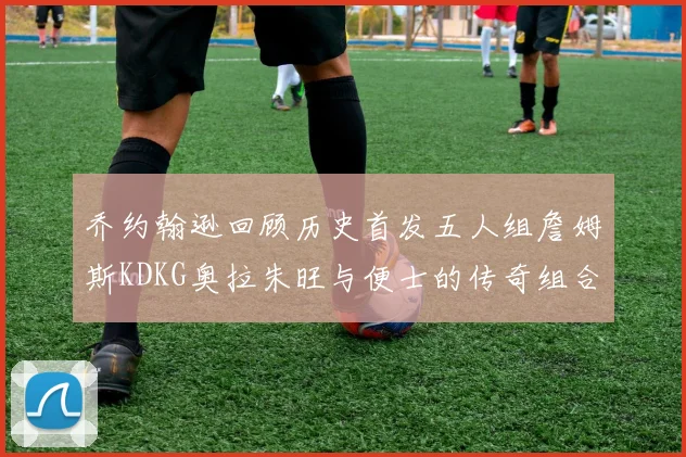乔约翰逊回顾历史首发五人组詹姆斯KDKG奥拉朱旺与便士的传奇组合