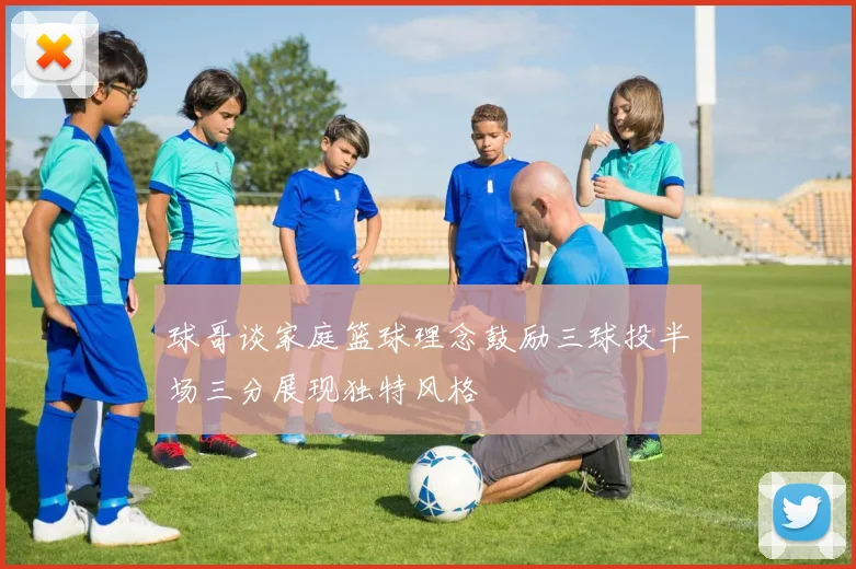 球哥谈家庭篮球理念鼓励三球投半场三分展现独特风格