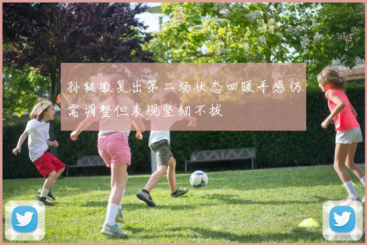 孙铭徽复出第二场状态回暖手感仍需调整但表现坚韧不拔