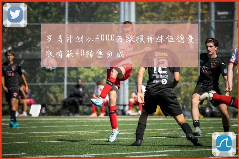 罗马计划以4000万欧报价林伍德曼联将获40转售分成