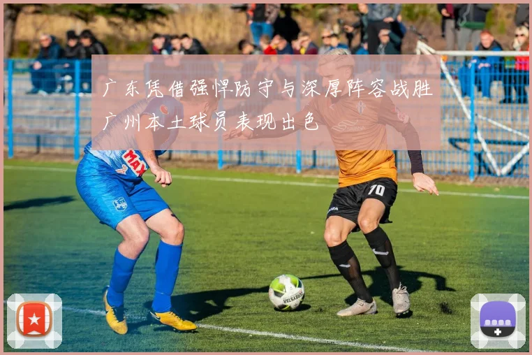 广东凭借强悍防守与深厚阵容战胜广州本土球员表现出色