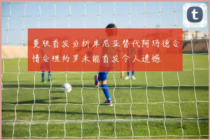曼联首发分析库尼亚替代阿玛德合情合理约罗未能首发令人遗憾