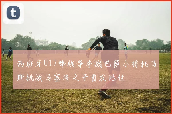 西班牙U17锋线争夺战巴萨小将托马斯挑战马塞洛之子首发地位