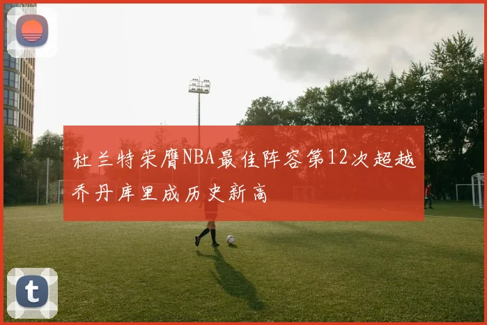 杜兰特荣膺NBA最佳阵容第12次超越乔丹库里成历史新高