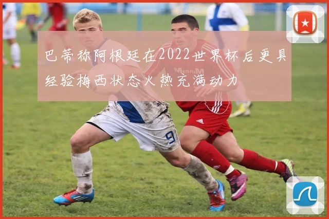 巴蒂称阿根廷在2022世界杯后更具经验梅西状态火热充满动力