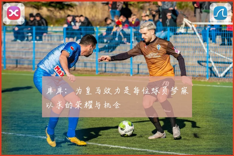 库库：为皇马效力是每位球员梦寐以求的荣耀与机会