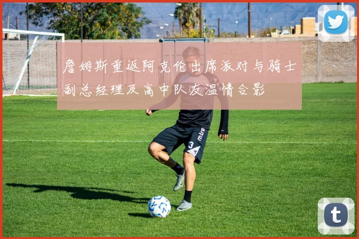 詹姆斯重返阿克伦出席派对与骑士副总经理及高中队友温情合影