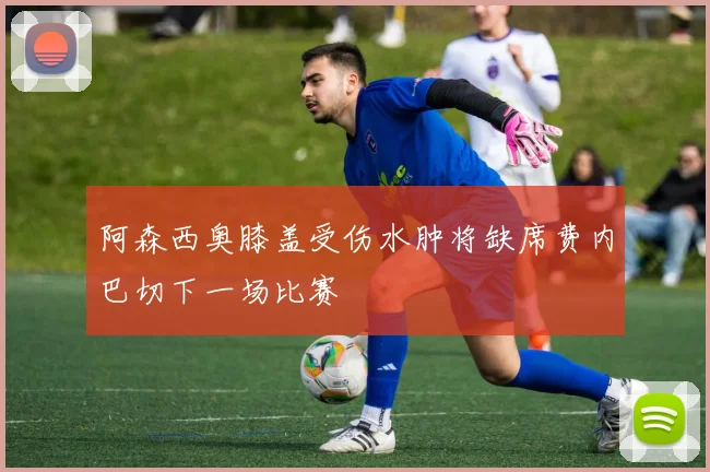 阿森西奥膝盖受伤水肿将缺席费内巴切下一场比赛