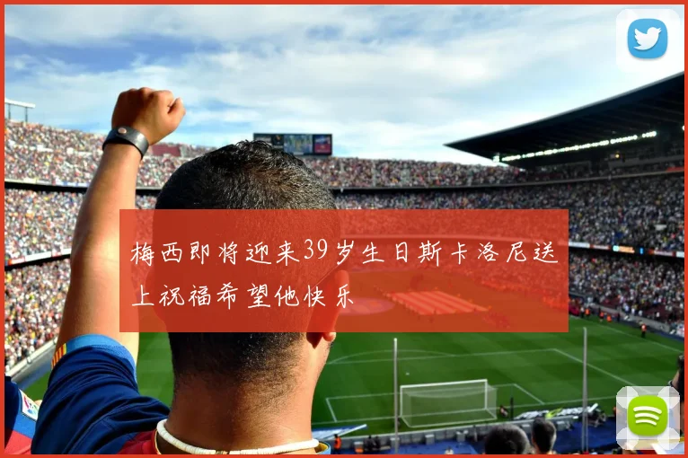 梅西即将迎来39岁生日斯卡洛尼送上祝福希望他快乐