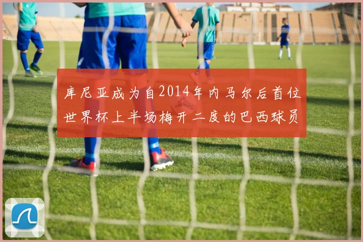 库尼亚成为自2014年内马尔后首位世界杯上半场梅开二度的巴西球员
