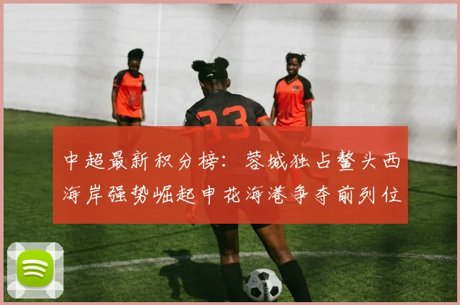 中超最新积分榜：蓉城独占鳌头西海岸强势崛起申花海港争夺前列位置