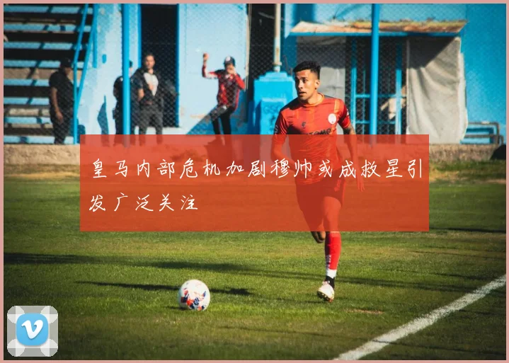 皇马内部危机加剧穆帅或成救星引发广泛关注