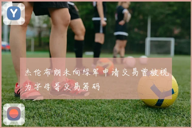 杰伦布朗未向绿军申请交易曾被视为字母哥交易筹码