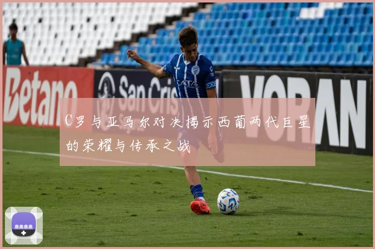 C罗与亚马尔对决揭示西葡两代巨星的荣耀与传承之战