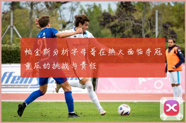 帕金斯分析字母哥在热火面临夺冠重压的挑战与责任