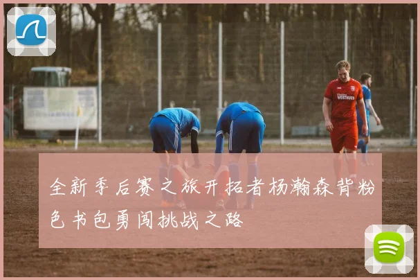 全新季后赛之旅开拓者杨瀚森背粉色书包勇闯挑战之路