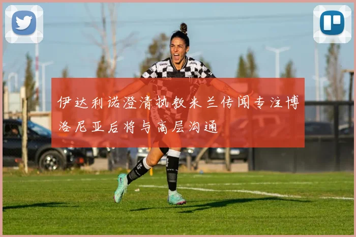 伊达利诺澄清执教米兰传闻专注博洛尼亚后将与高层沟通