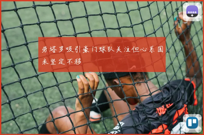 劳塔罗吸引豪门球队关注但心系国米坚定不移