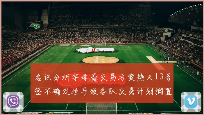 名记分析字母哥交易方案热火13号签不确定性导致各队交易计划搁置