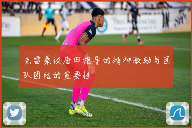 克雷桑谈唐田指导的精神激励与团队团结的重要性